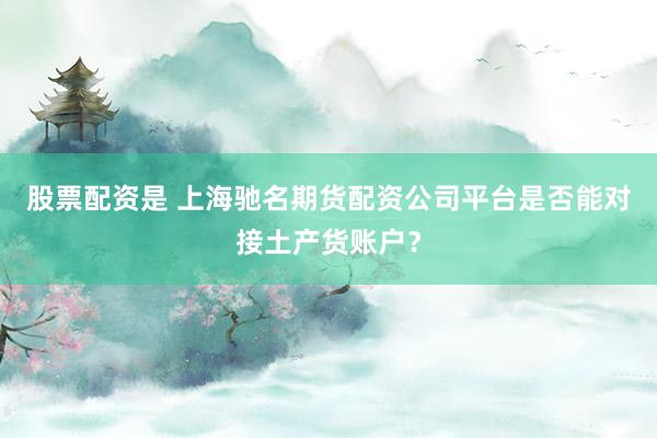 股票配资是 上海驰名期货配资公司平台是否能对接土产货账户？