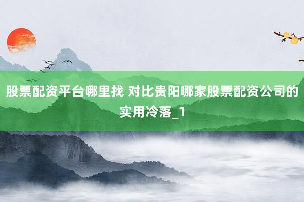 股票配资平台哪里找 对比贵阳哪家股票配资公司的实用冷落_1