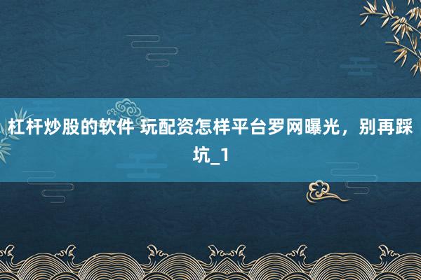 杠杆炒股的软件 玩配资怎样平台罗网曝光，别再踩坑_1