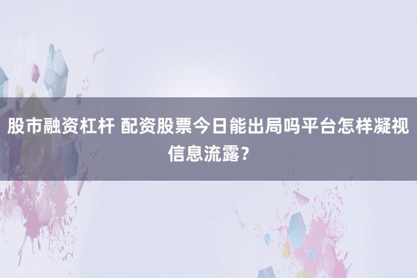 股市融资杠杆 配资股票今日能出局吗平台怎样凝视信息流露?