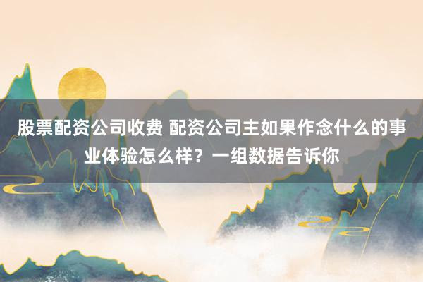 股票配资公司收费 配资公司主如果作念什么的事业体验怎么样？一组数据告诉你