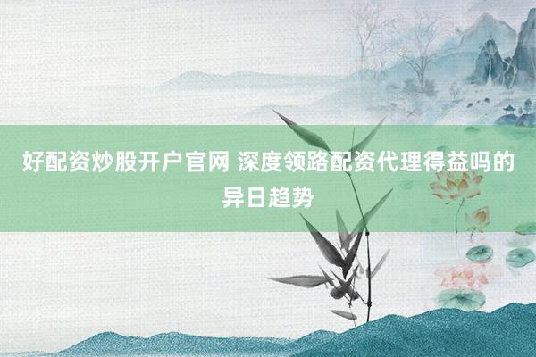 好配资炒股开户官网 深度领路配资代理得益吗的异日趋势
