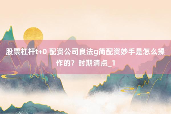 股票杠杆t+0 配资公司良法g简配资妙手是怎么操作的?时期清点_1