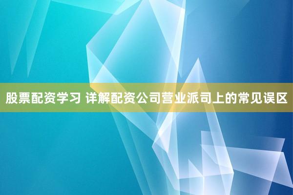 股票配资学习 详解配资公司营业派司上的常见误区