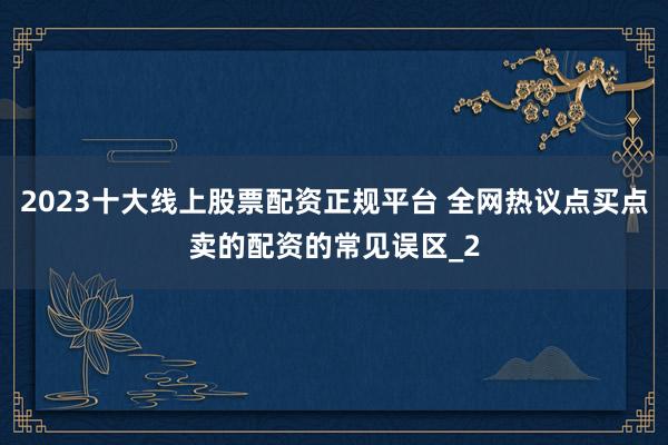 2023十大线上股票配资正规平台 全网热议点买点卖的配资的常见误区_2