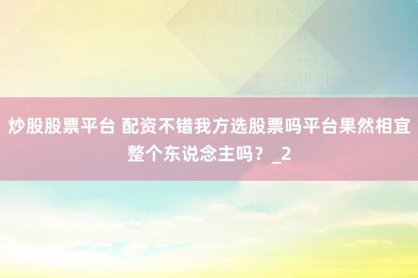 炒股股票平台 配资不错我方选股票吗平台果然相宜整个东说念主吗?_2