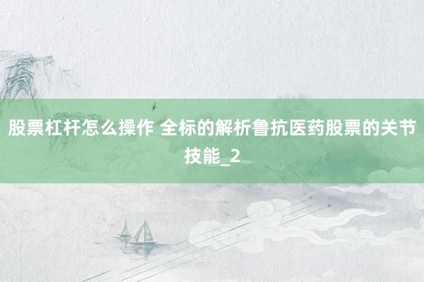 股票杠杆怎么操作 全标的解析鲁抗医药股票的关节技能_2